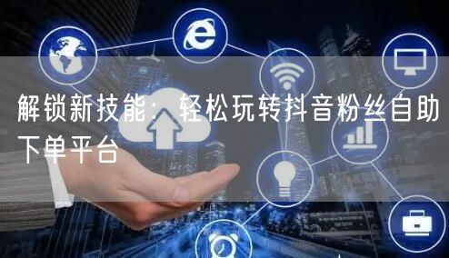 解锁新技能：轻松玩转抖音粉丝自助下单平台