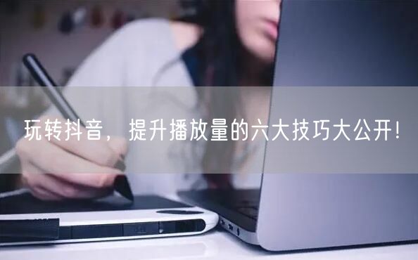 玩转抖音，提升播放量的六大技巧大公开！