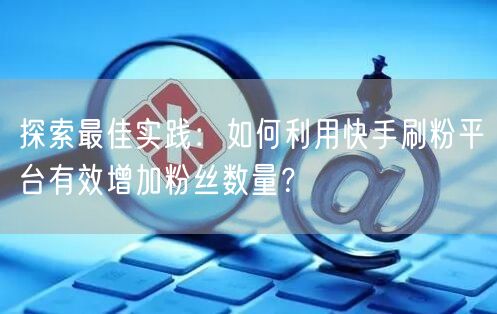 探索最佳实践：如何利用快手刷粉平台有效增加粉丝数量？