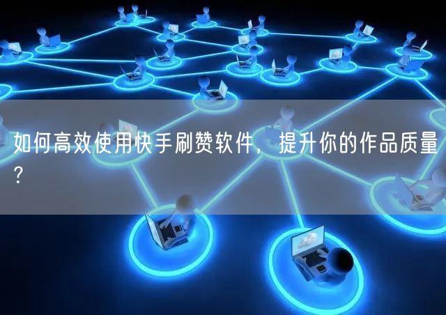 如何高效使用快手刷赞软件，提升你的作品质量？