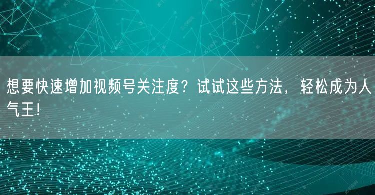 想要快速增加视频号关注度？试试这些方法，轻松成为人气王！