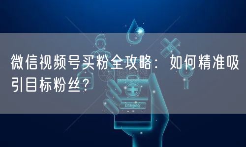 微信视频号买粉全攻略：如何精准吸引目标粉丝？