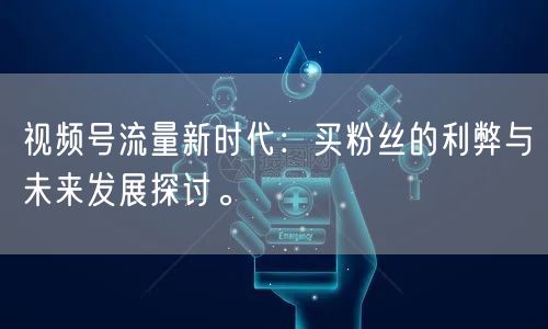 视频号流量新时代：买粉丝的利弊与未来发展探讨。